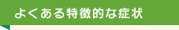 よくある特徴的な症状